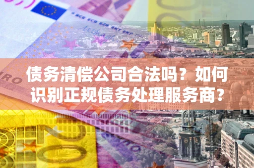 北京债务清偿公司合法吗？如何识别正规债务处理服务商？
