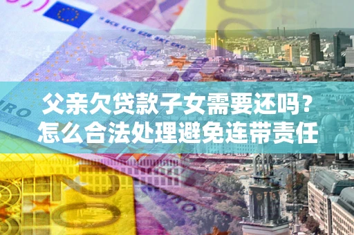 北京父亲欠贷款子女需要还吗？怎么合法处理避免连带责任？