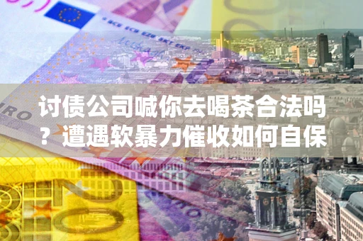 北京讨债公司喊你去喝茶合法吗？遭遇软暴力催收如何自保？
